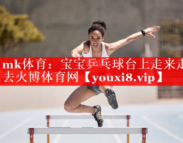 mk体育：宝宝乒乓球台上走来走去火博体育网