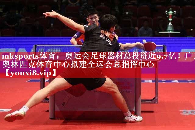 mksports体育：奥运会足球器材总投资近9.7亿！广东奥林匹克体育中心拟建全运会总指挥中心