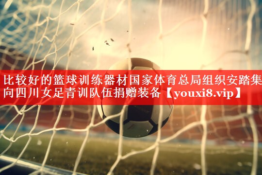 比较好的篮球训练器材国家体育总局组织安踏集团向四川女足青训队伍捐赠装备