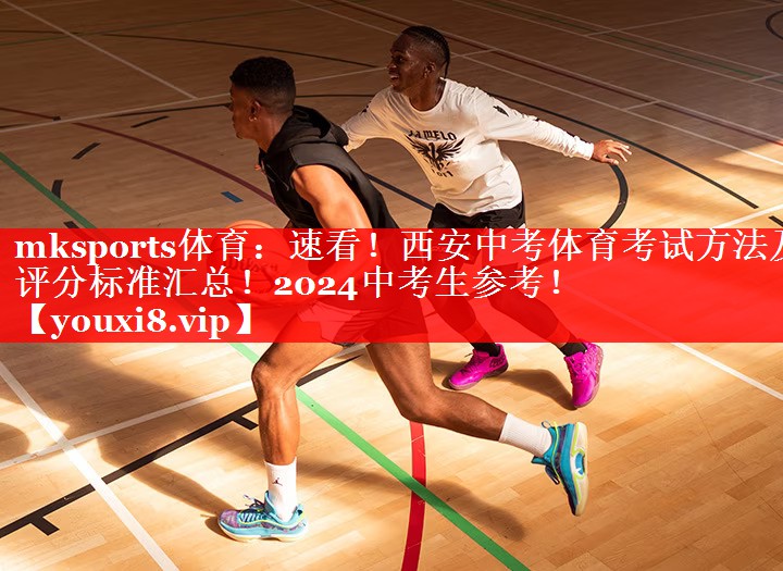 mksports体育：速看！西安中考体育考试方法及评分标准汇总！2024中考生参考！