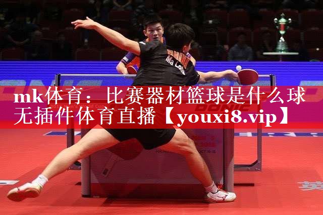 mk体育：比赛器材篮球是什么球无插件体育直播