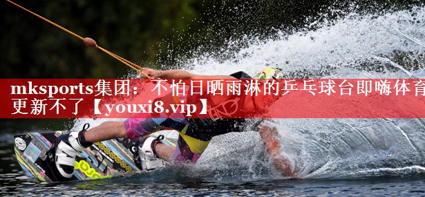 mksports集团：不怕日晒雨淋的乒乓球台即嗨体育更新不了