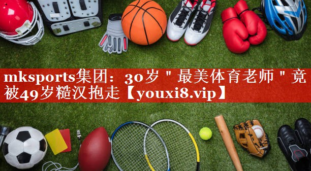 mksports集团：30岁＂最美体育老师＂竟被49岁糙汉抱走