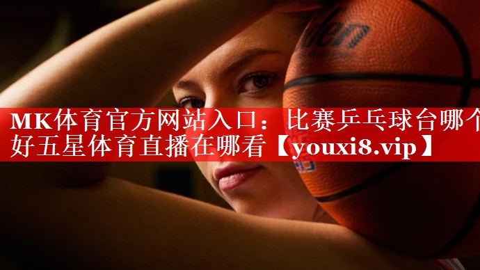 MK体育官方网站入口：比赛乒乓球台哪个好五星体育直播在哪看