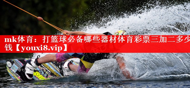 mk体育：打篮球必备哪些器材体育彩票三加二多少钱