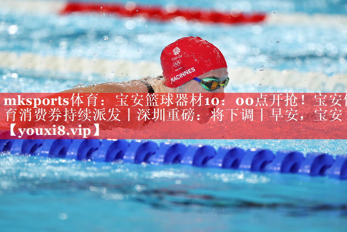 mksports体育：宝安篮球器材10：00点开抢！宝安体育消费券持续派发丨深圳重磅：将下调丨早安，宝安